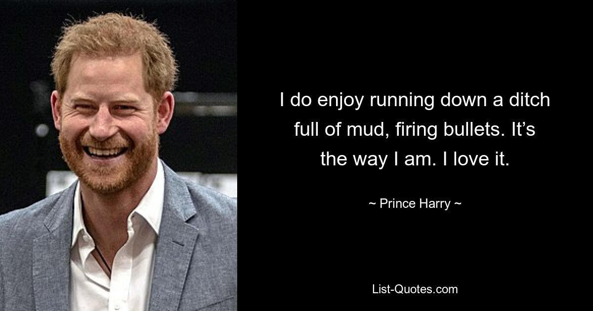 I do enjoy running down a ditch full of mud, firing bullets. It’s the way I am. I love it. — © Prince Harry