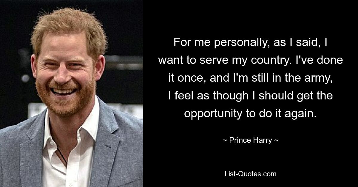 For me personally, as I said, I want to serve my country. I've done it once, and I'm still in the army, I feel as though I should get the opportunity to do it again. — © Prince Harry