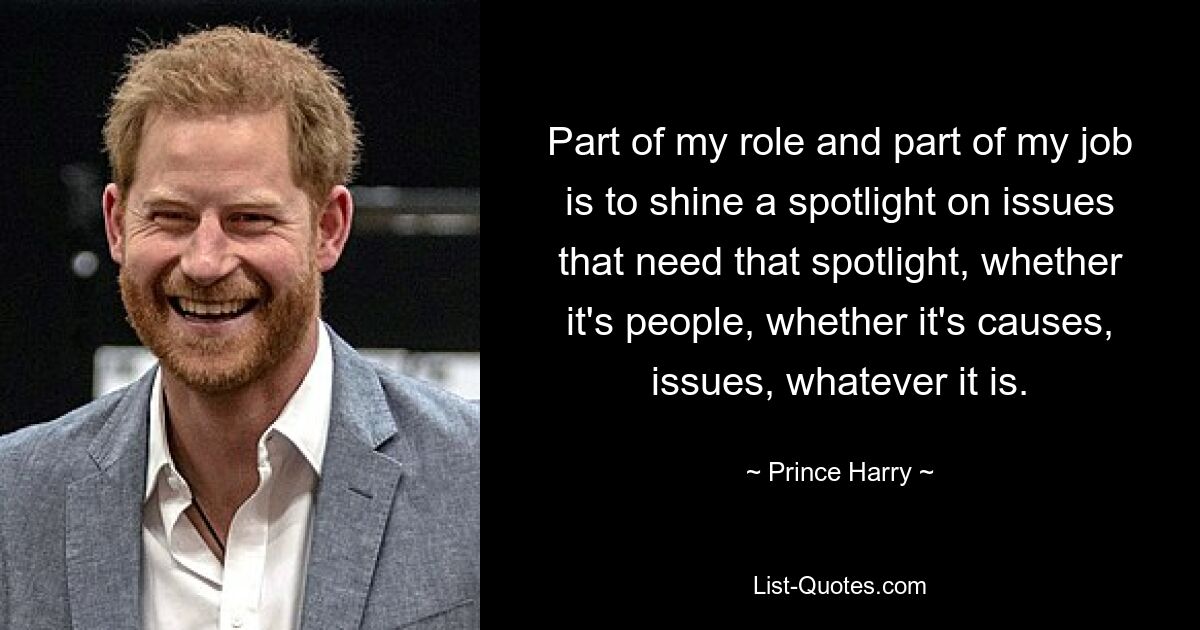 Part of my role and part of my job is to shine a spotlight on issues that need that spotlight, whether it's people, whether it's causes, issues, whatever it is. — © Prince Harry