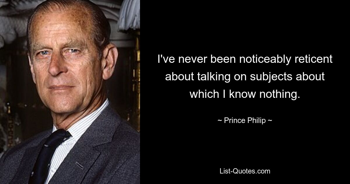 I've never been noticeably reticent about talking on subjects about which I know nothing. — © Prince Philip