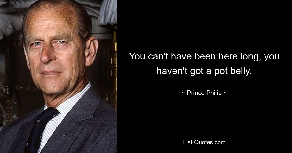 You can't have been here long, you haven't got a pot belly. — © Prince Philip