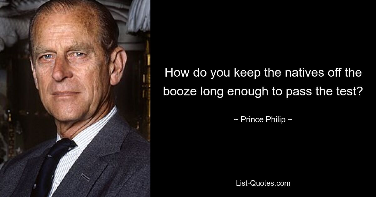 How do you keep the natives off the booze long enough to pass the test? — © Prince Philip