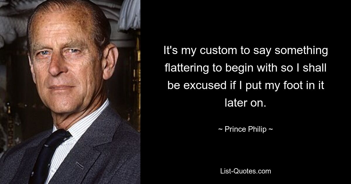 It's my custom to say something flattering to begin with so I shall be excused if I put my foot in it later on. — © Prince Philip