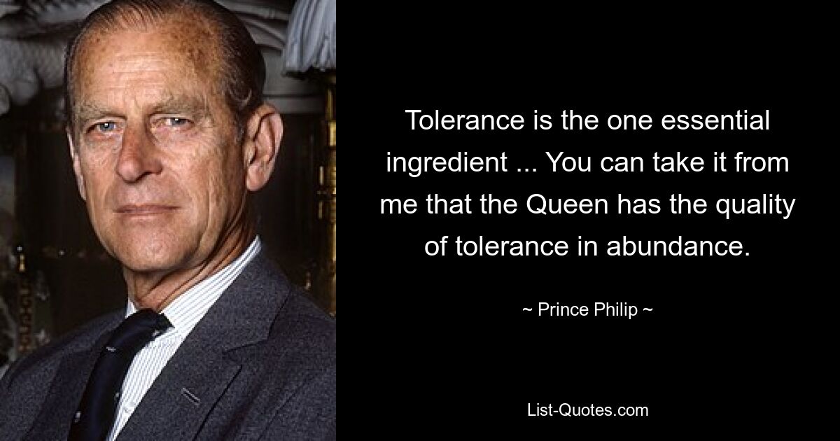 Tolerance is the one essential ingredient ... You can take it from me that the Queen has the quality of tolerance in abundance. — © Prince Philip