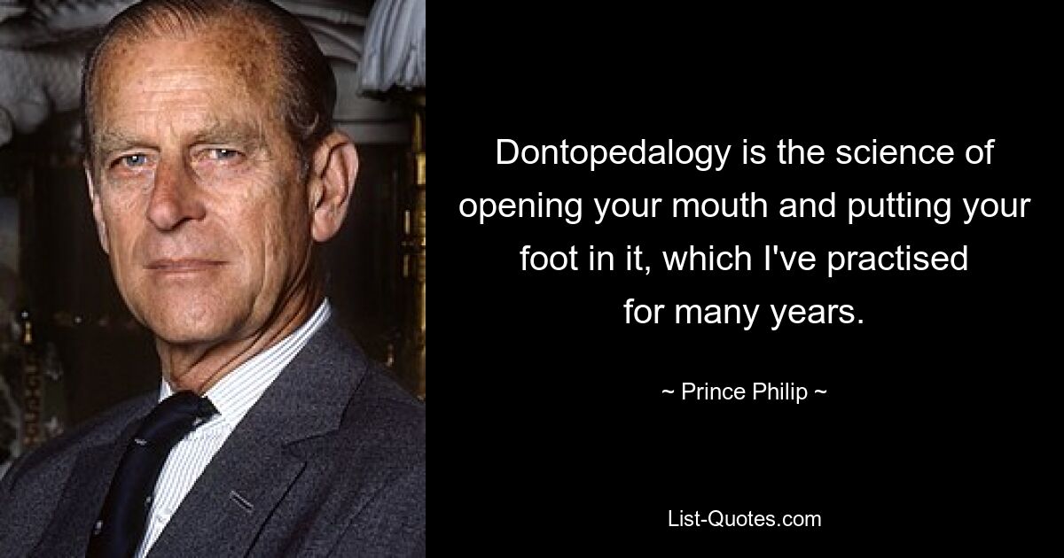 Dontopedalogy is the science of opening your mouth and putting your foot in it, which I've practised for many years. — © Prince Philip