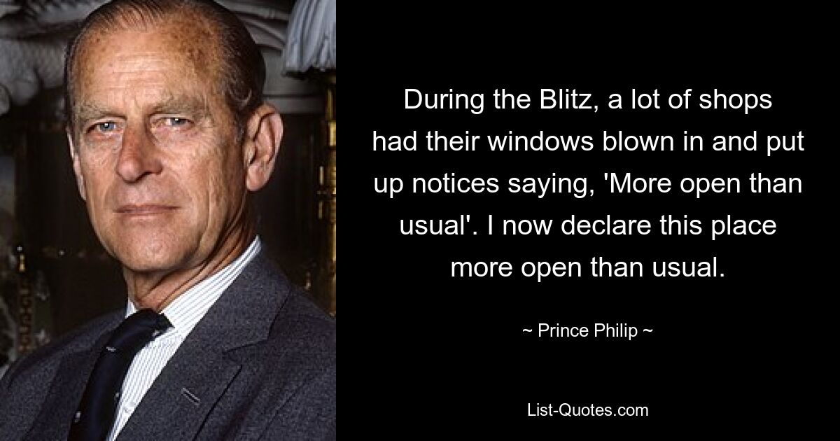 During the Blitz, a lot of shops had their windows blown in and put up notices saying, 'More open than usual'. I now declare this place more open than usual. — © Prince Philip