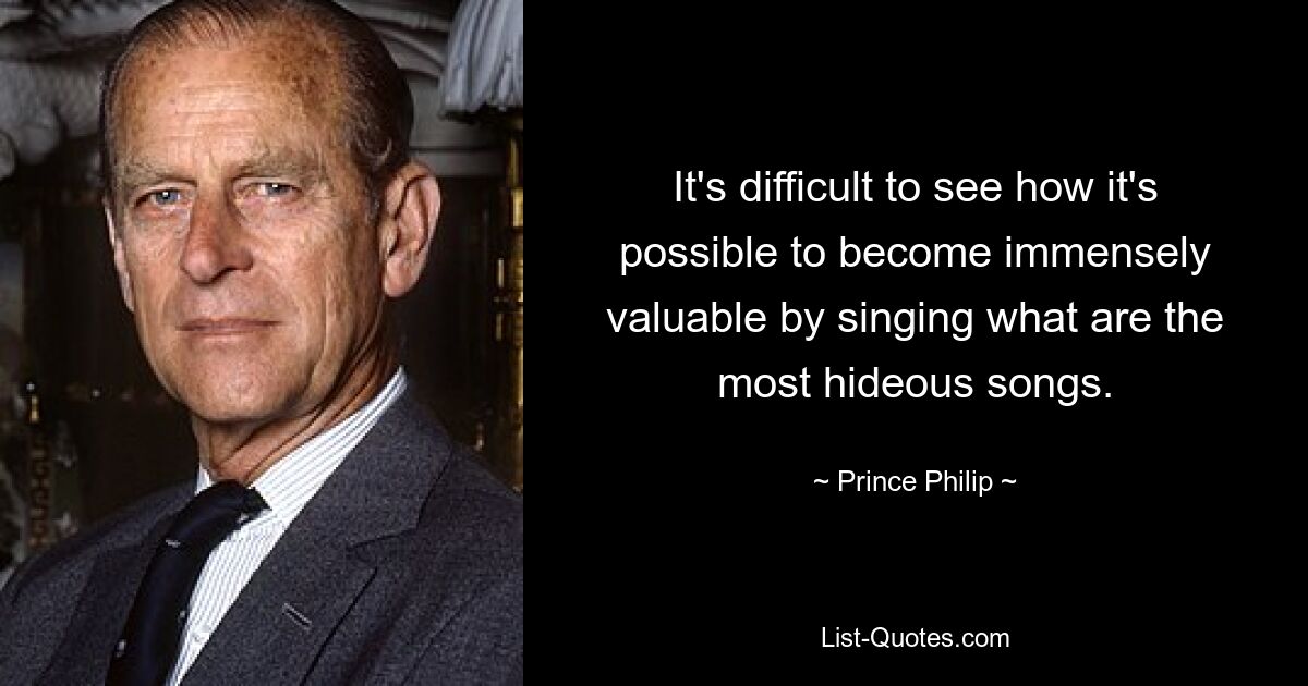 It's difficult to see how it's possible to become immensely valuable by singing what are the most hideous songs. — © Prince Philip