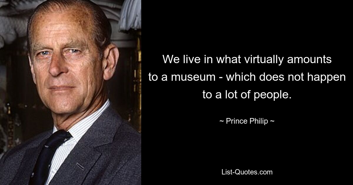 We live in what virtually amounts to a museum - which does not happen to a lot of people. — © Prince Philip