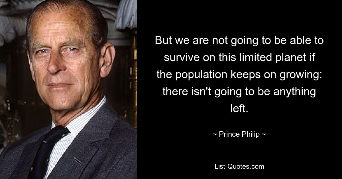 But we are not going to be able to survive on this limited planet if the population keeps on growing: there isn't going to be anything left. — © Prince Philip