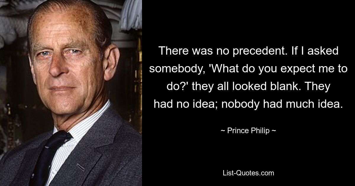 There was no precedent. If I asked somebody, 'What do you expect me to do?' they all looked blank. They had no idea; nobody had much idea. — © Prince Philip