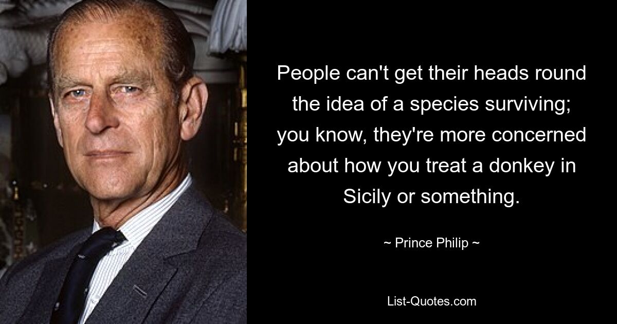 People can't get their heads round the idea of a species surviving; you know, they're more concerned about how you treat a donkey in Sicily or something. — © Prince Philip