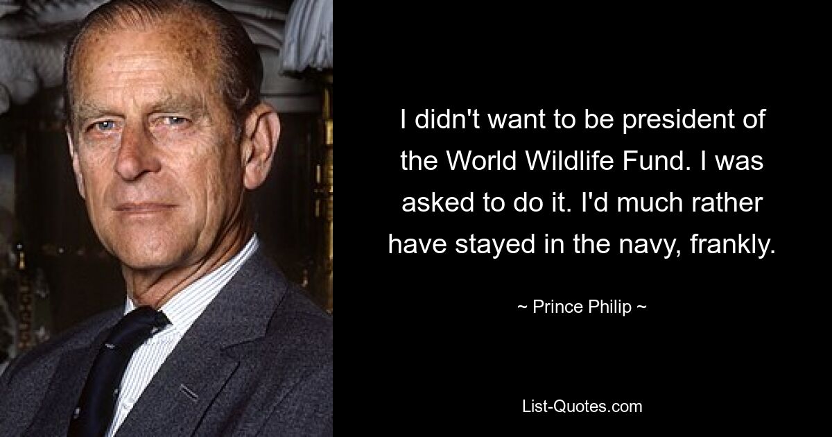 I didn't want to be president of the World Wildlife Fund. I was asked to do it. I'd much rather have stayed in the navy, frankly. — © Prince Philip