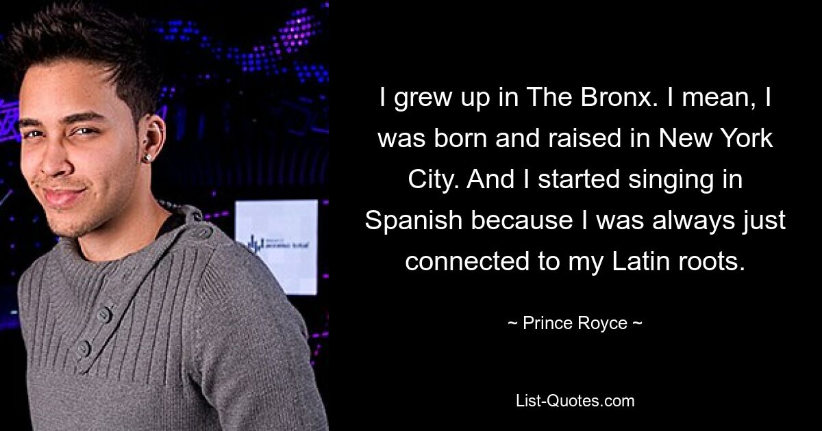 I grew up in The Bronx. I mean, I was born and raised in New York City. And I started singing in Spanish because I was always just connected to my Latin roots. — © Prince Royce