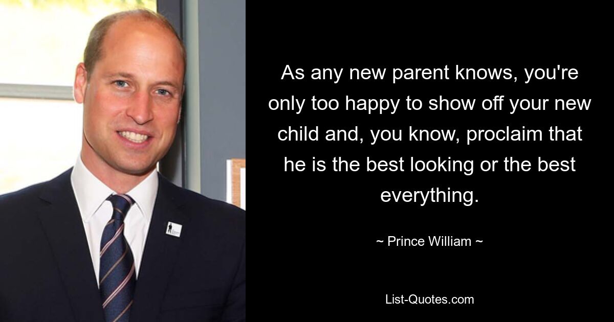 As any new parent knows, you're only too happy to show off your new child and, you know, proclaim that he is the best looking or the best everything. — © Prince William