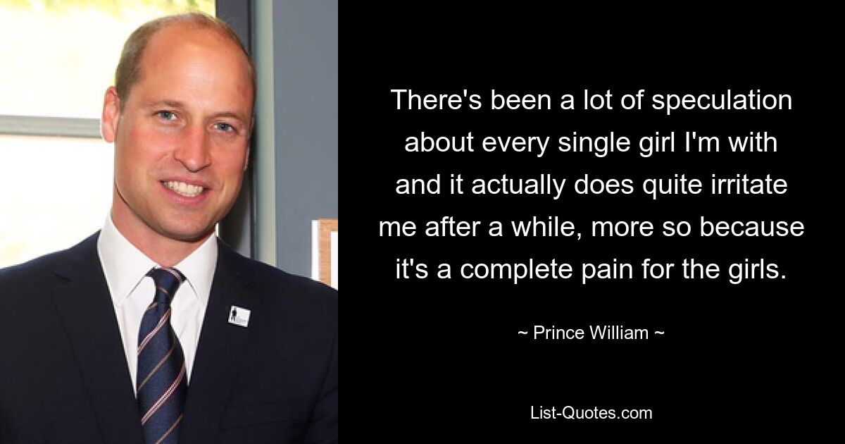 There's been a lot of speculation about every single girl I'm with and it actually does quite irritate me after a while, more so because it's a complete pain for the girls. — © Prince William