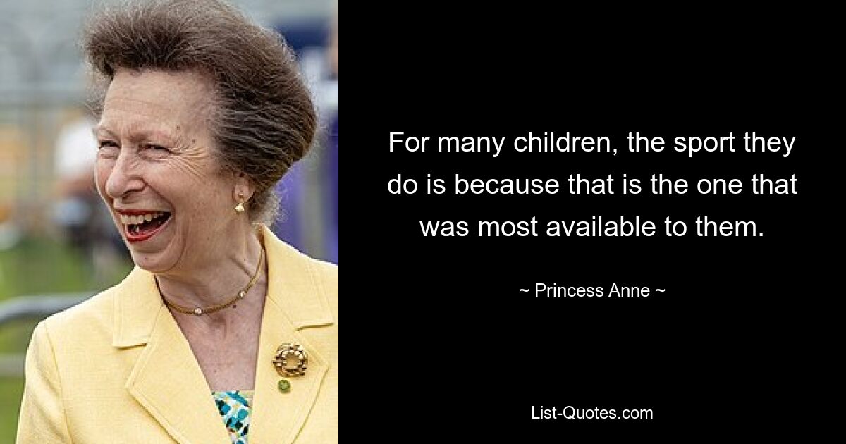 For many children, the sport they do is because that is the one that was most available to them. — © Princess Anne