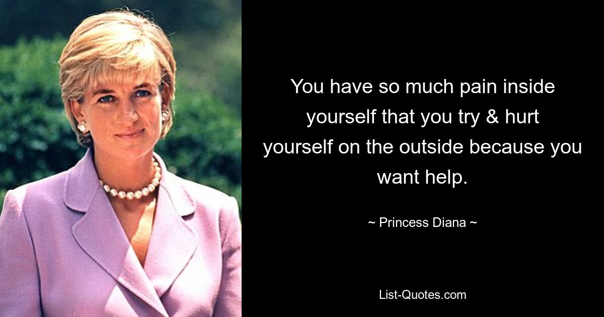 You have so much pain inside yourself that you try & hurt yourself on the outside because you want help. — © Princess Diana