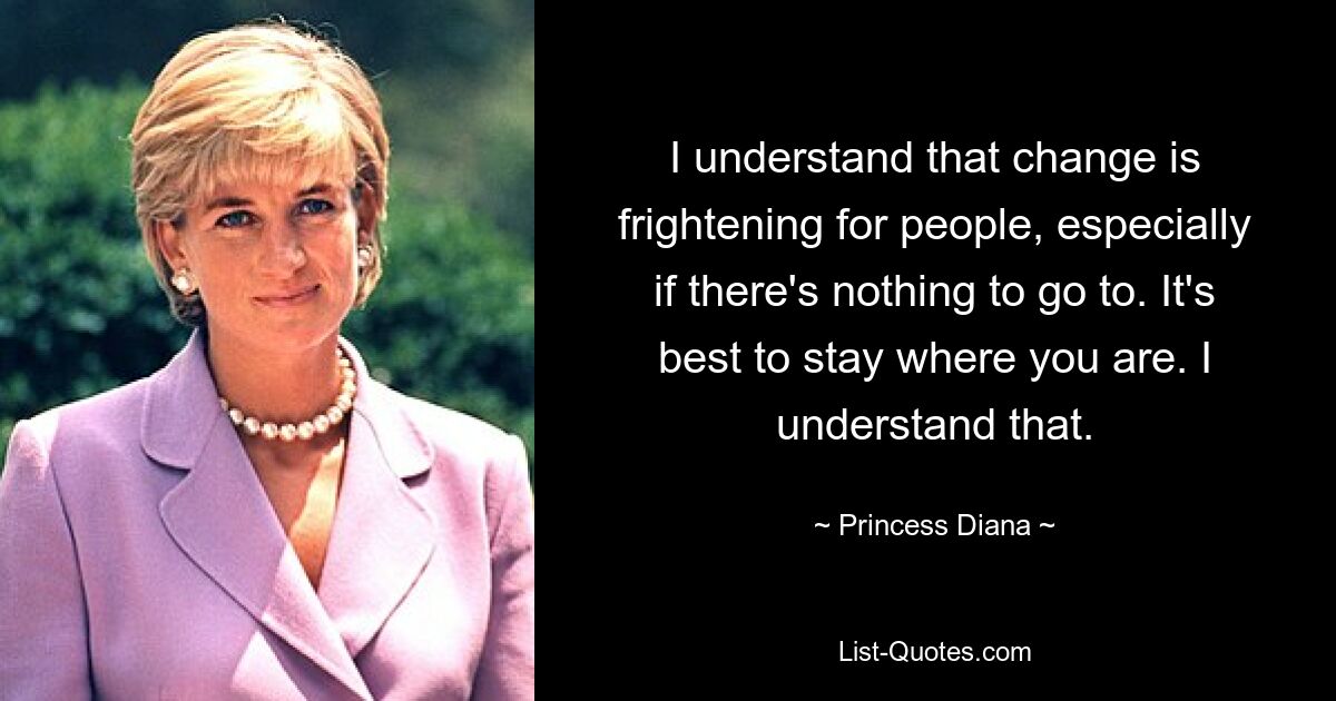 I understand that change is frightening for people, especially if there's nothing to go to. It's best to stay where you are. I understand that. — © Princess Diana