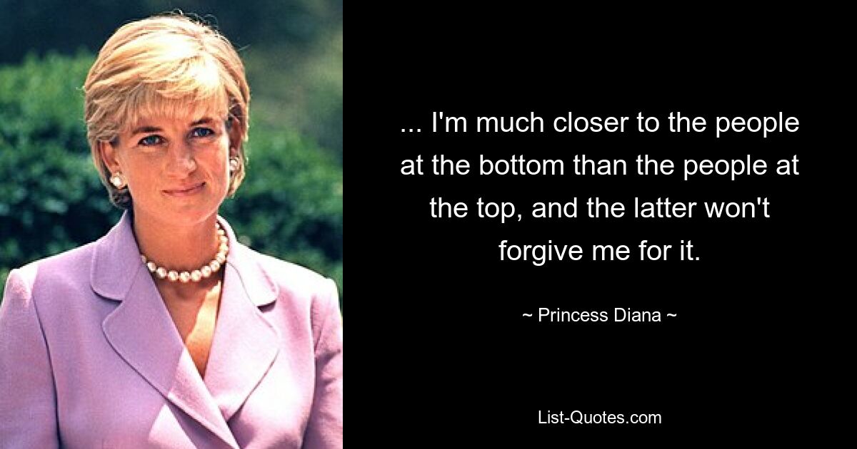 ... I'm much closer to the people at the bottom than the people at the top, and the latter won't forgive me for it. — © Princess Diana