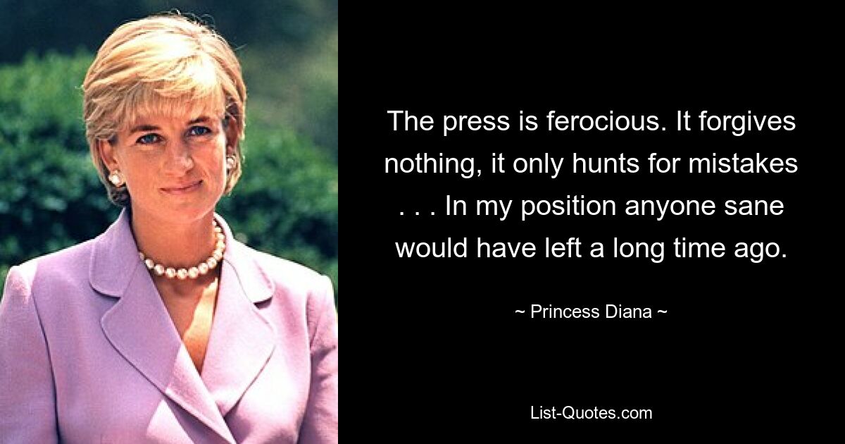 The press is ferocious. It forgives nothing, it only hunts for mistakes . . . In my position anyone sane would have left a long time ago. — © Princess Diana