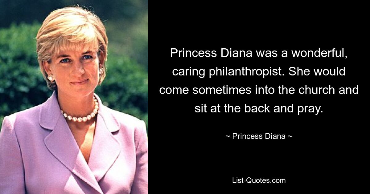 Princess Diana was a wonderful, caring philanthropist. She would come sometimes into the church and sit at the back and pray. — © Princess Diana