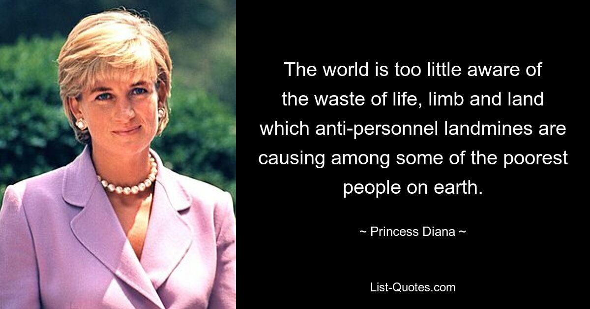 The world is too little aware of the waste of life, limb and land which anti-personnel landmines are causing among some of the poorest people on earth. — © Princess Diana