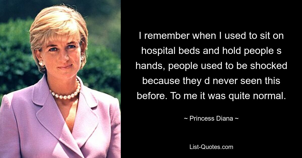 I remember when I used to sit on hospital beds and hold people s hands, people used to be shocked because they d never seen this before. To me it was quite normal. — © Princess Diana