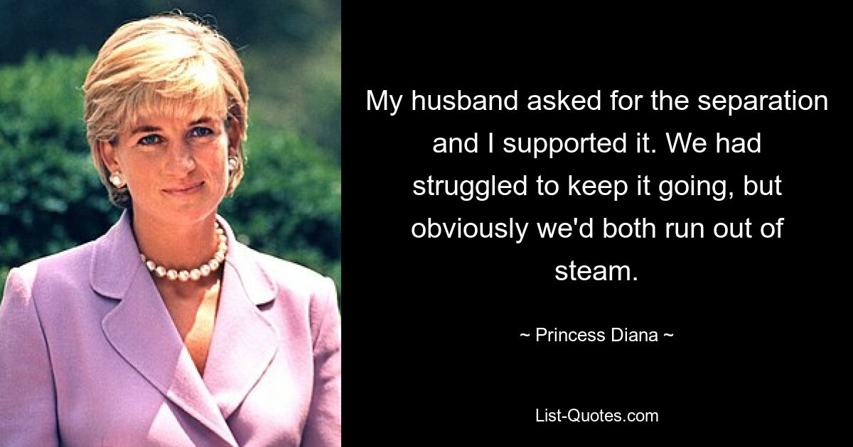 My husband asked for the separation and I supported it. We had struggled to keep it going, but obviously we'd both run out of steam. — © Princess Diana