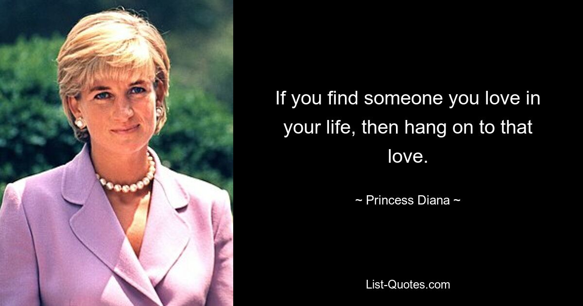 If you find someone you love in your life, then hang on to that love. — © Princess Diana