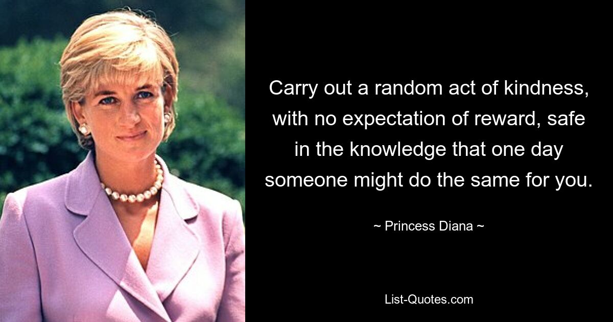 Carry out a random act of kindness, with no expectation of reward, safe in the knowledge that one day someone might do the same for you. — © Princess Diana