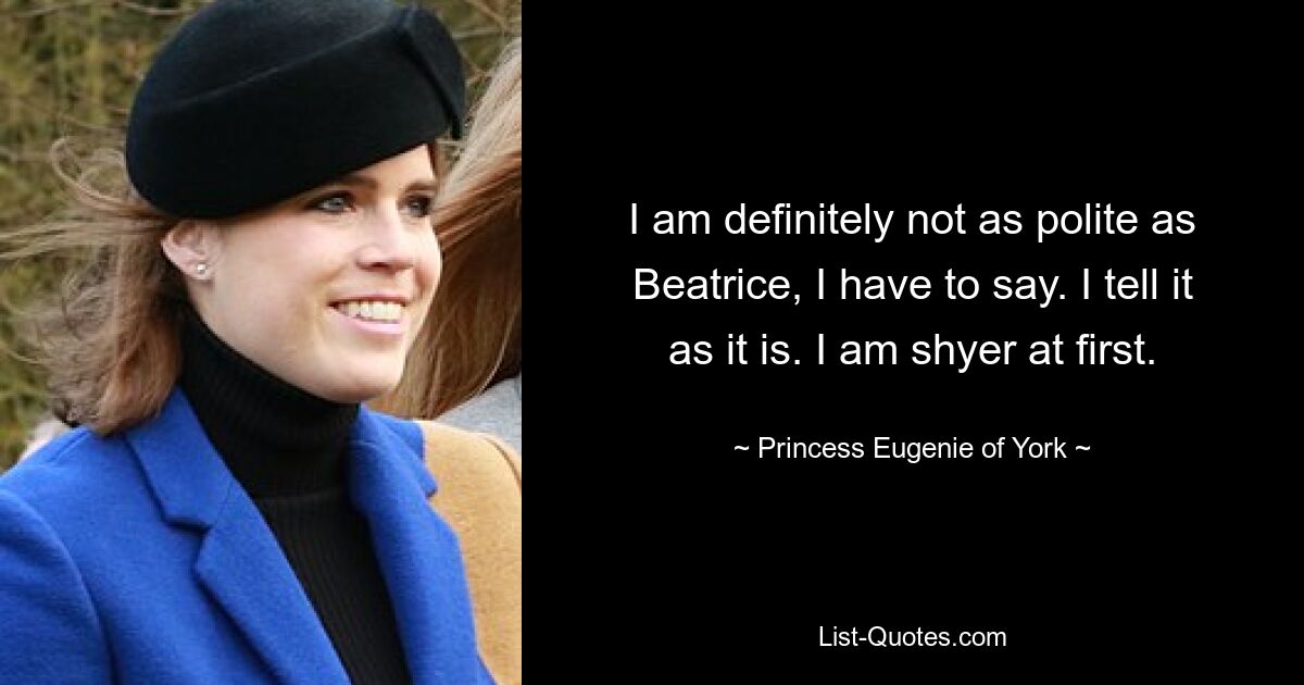 I am definitely not as polite as Beatrice, I have to say. I tell it as it is. I am shyer at first. — © Princess Eugenie of York