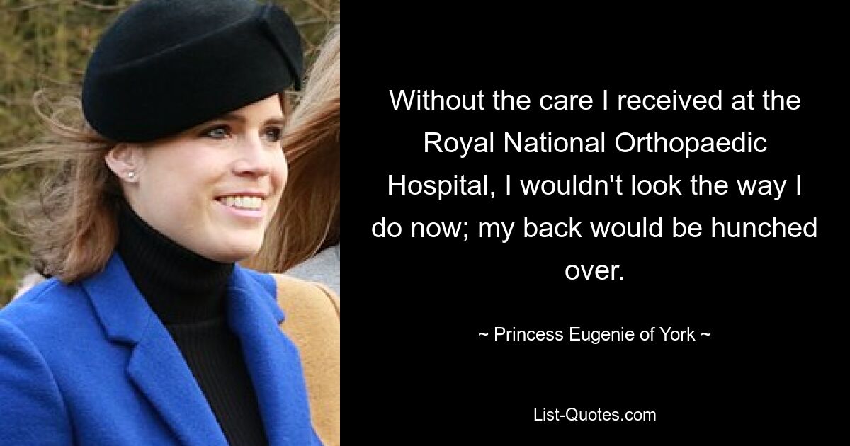 Without the care I received at the Royal National Orthopaedic Hospital, I wouldn't look the way I do now; my back would be hunched over. — © Princess Eugenie of York