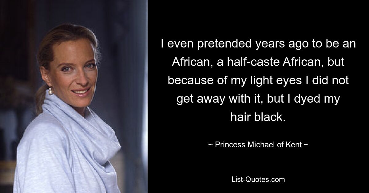 I even pretended years ago to be an African, a half-caste African, but because of my light eyes I did not get away with it, but I dyed my hair black. — © Princess Michael of Kent