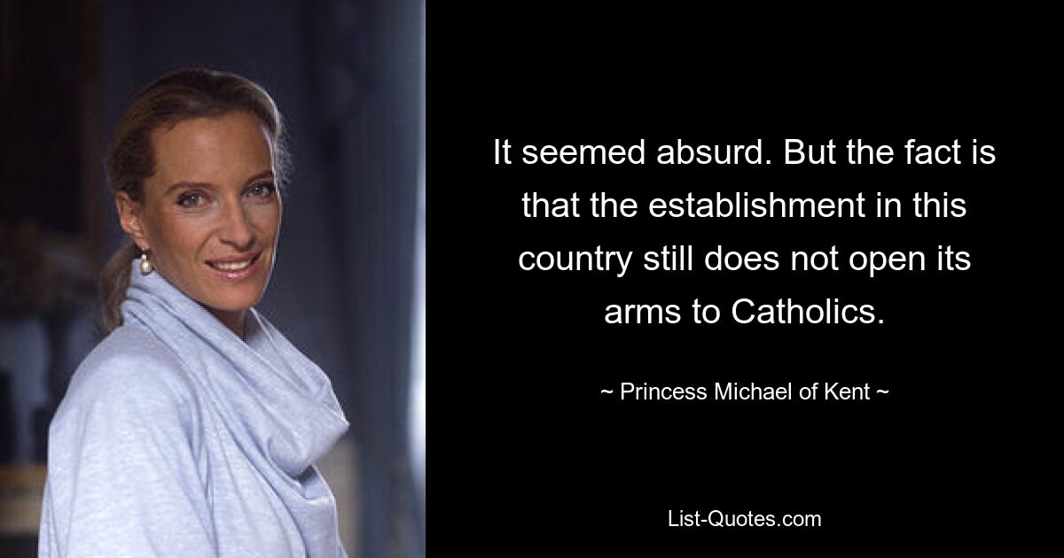 It seemed absurd. But the fact is that the establishment in this country still does not open its arms to Catholics. — © Princess Michael of Kent