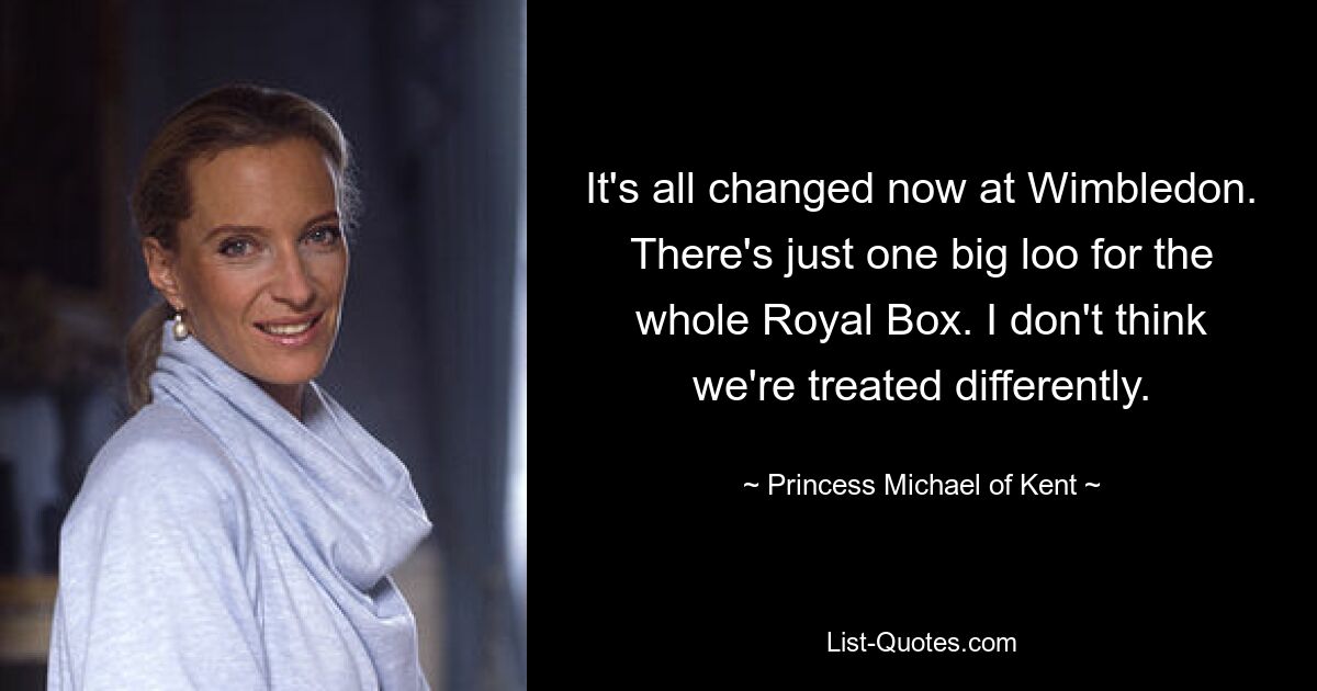 It's all changed now at Wimbledon. There's just one big loo for the whole Royal Box. I don't think we're treated differently. — © Princess Michael of Kent