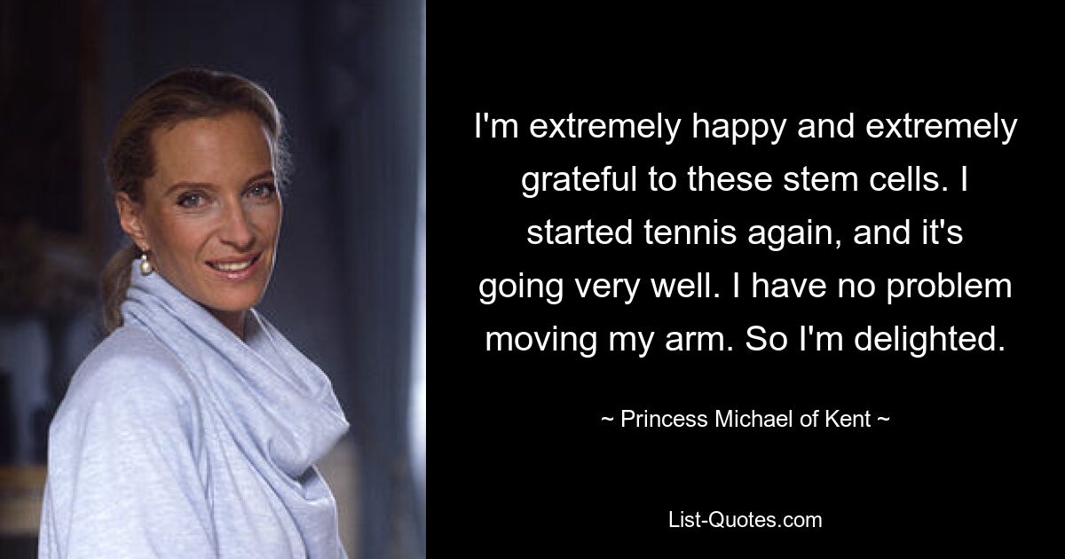 I'm extremely happy and extremely grateful to these stem cells. I started tennis again, and it's going very well. I have no problem moving my arm. So I'm delighted. — © Princess Michael of Kent