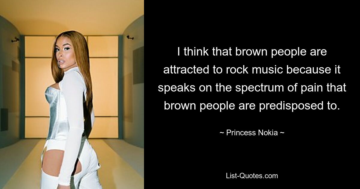 I think that brown people are attracted to rock music because it speaks on the spectrum of pain that brown people are predisposed to. — © Princess Nokia