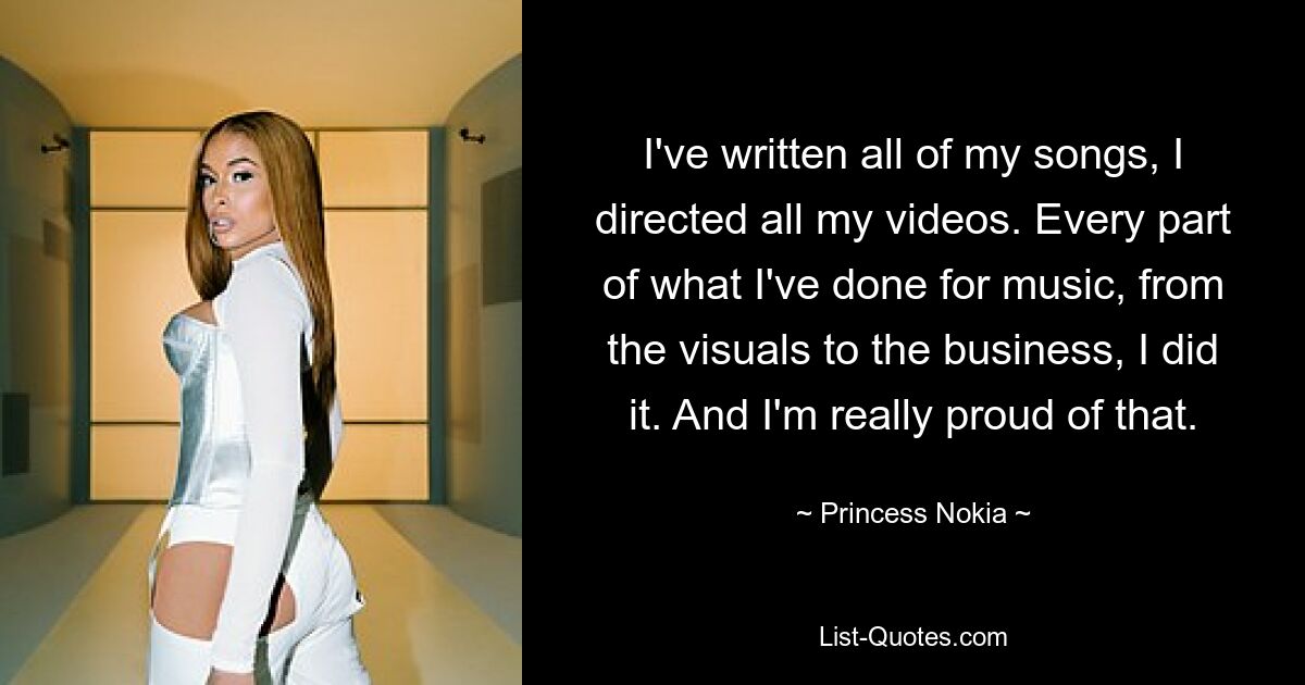 I've written all of my songs, I directed all my videos. Every part of what I've done for music, from the visuals to the business, I did it. And I'm really proud of that. — © Princess Nokia