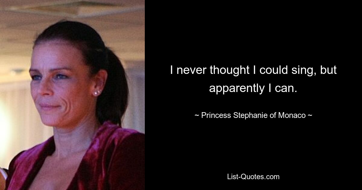 I never thought I could sing, but apparently I can. — © Princess Stephanie of Monaco