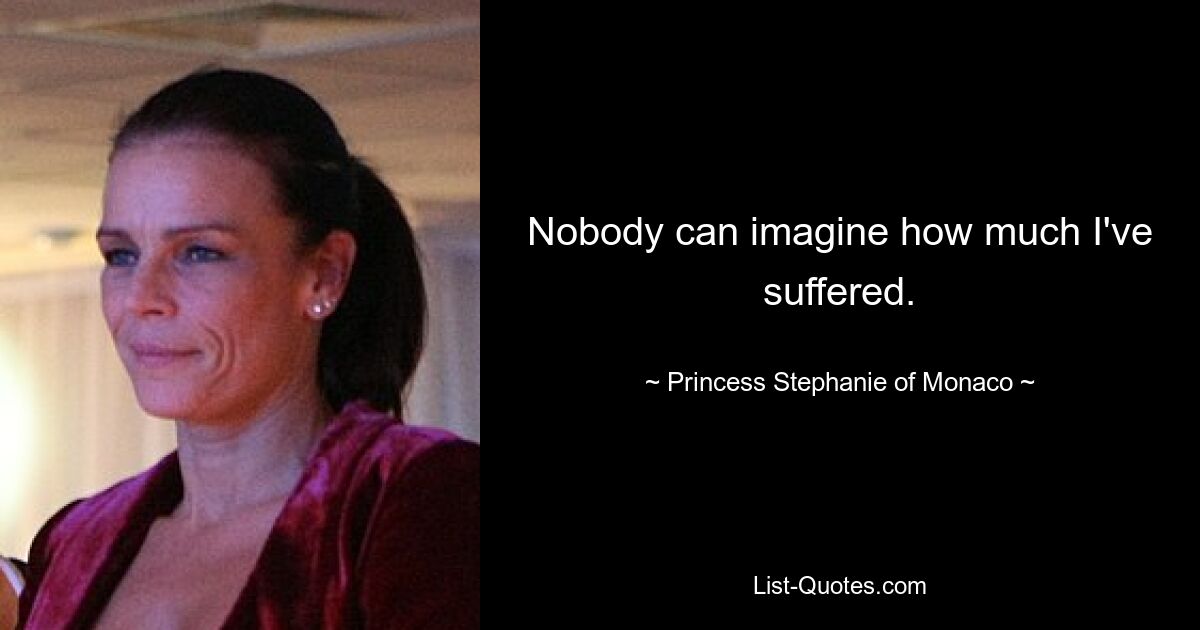 Nobody can imagine how much I've suffered. — © Princess Stephanie of Monaco