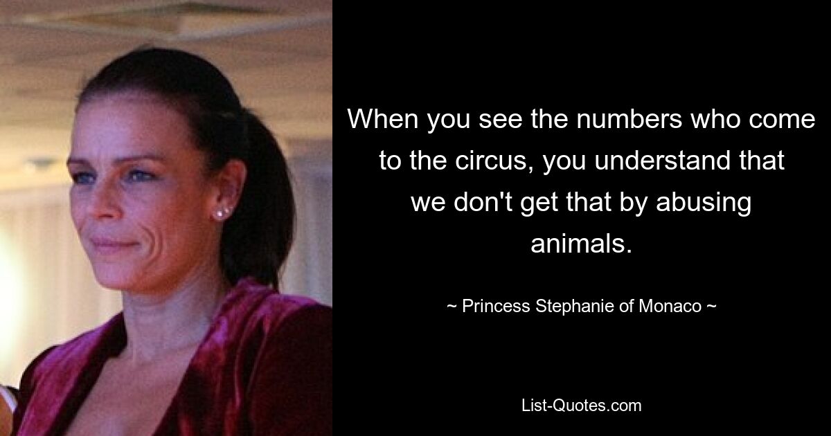 When you see the numbers who come to the circus, you understand that we don't get that by abusing animals. — © Princess Stephanie of Monaco