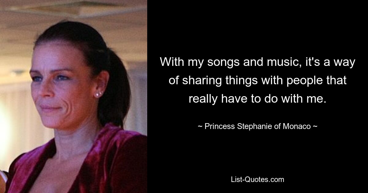 With my songs and music, it's a way of sharing things with people that really have to do with me. — © Princess Stephanie of Monaco