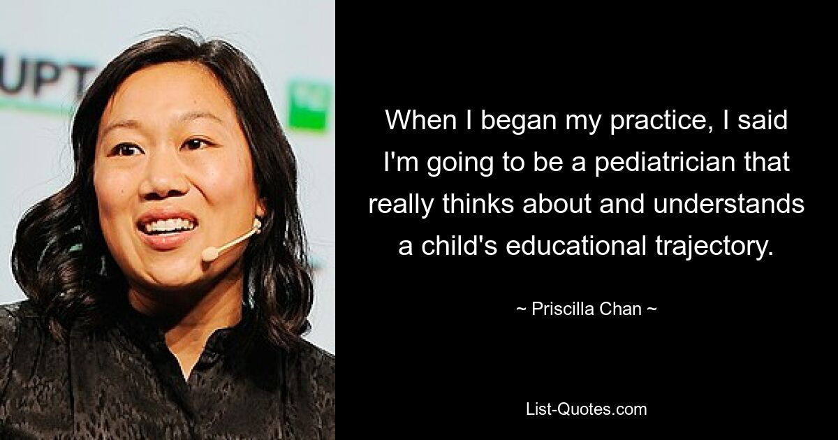 When I began my practice, I said I'm going to be a pediatrician that really thinks about and understands a child's educational trajectory. — © Priscilla Chan