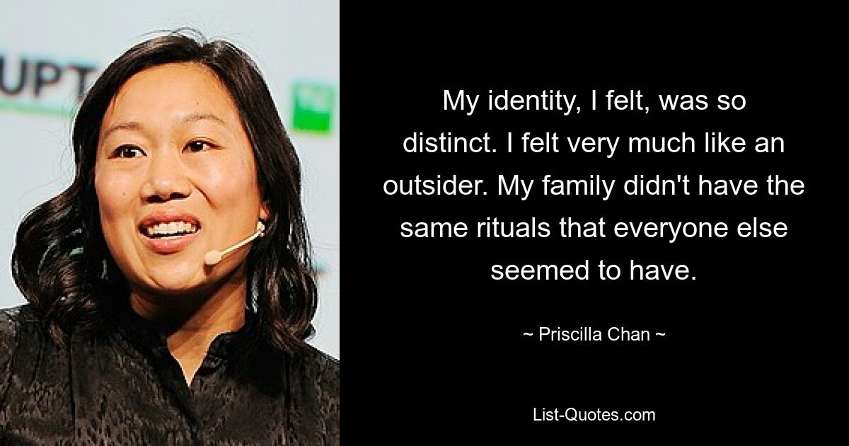 My identity, I felt, was so distinct. I felt very much like an outsider. My family didn't have the same rituals that everyone else seemed to have. — © Priscilla Chan