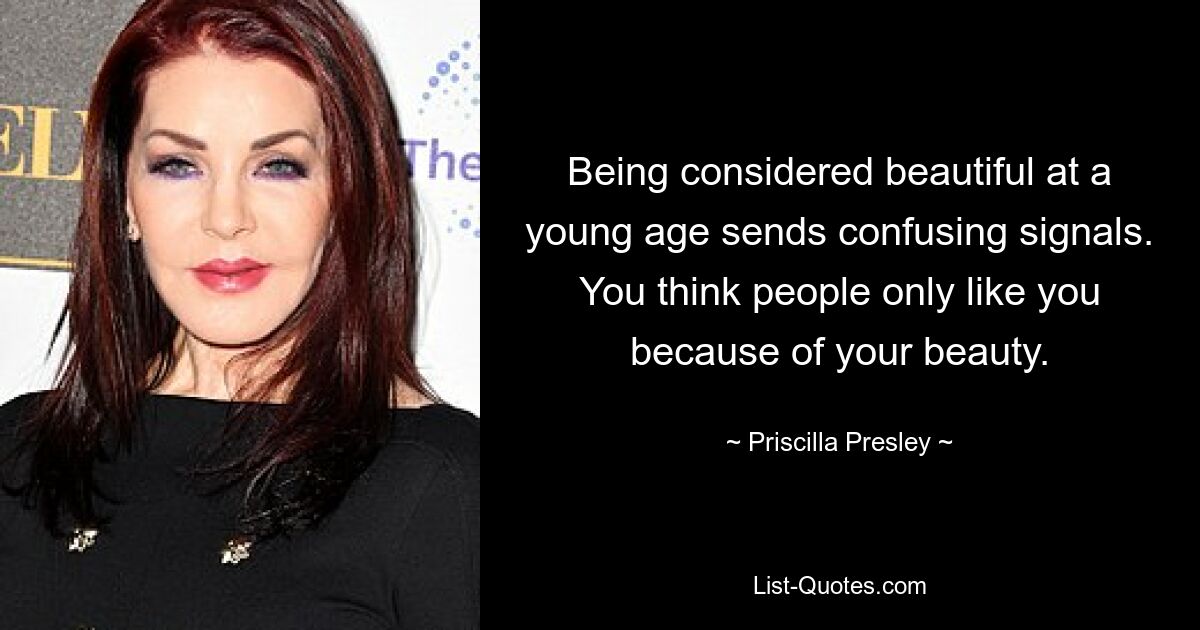 Being considered beautiful at a young age sends confusing signals. You think people only like you because of your beauty. — © Priscilla Presley