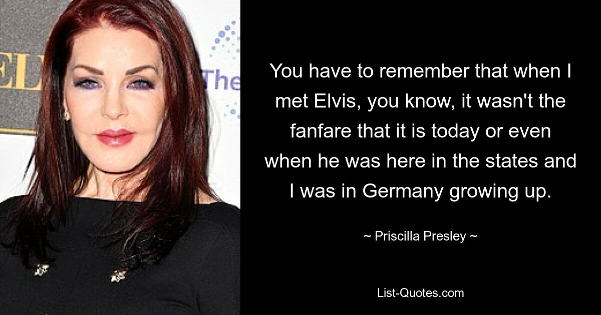 You have to remember that when I met Elvis, you know, it wasn't the fanfare that it is today or even when he was here in the states and I was in Germany growing up. — © Priscilla Presley