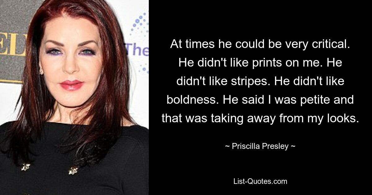 At times he could be very critical. He didn't like prints on me. He didn't like stripes. He didn't like boldness. He said I was petite and that was taking away from my looks. — © Priscilla Presley