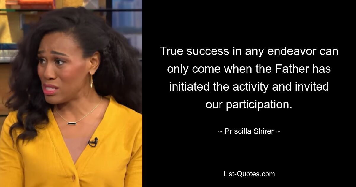 True success in any endeavor can only come when the Father has initiated the activity and invited our participation. — © Priscilla Shirer