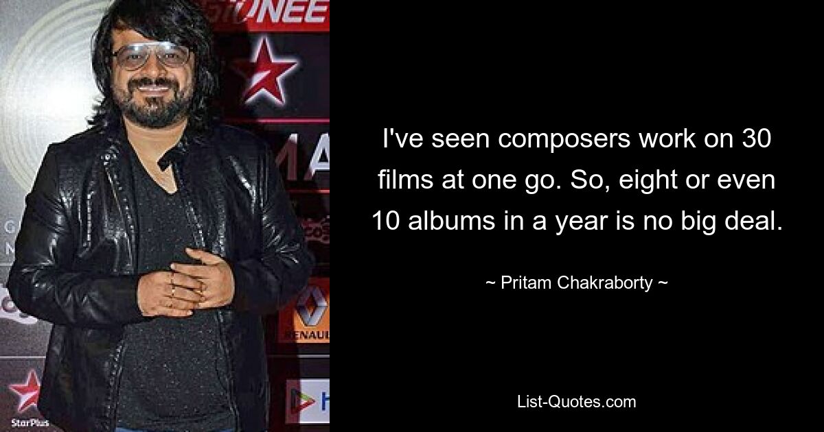 I've seen composers work on 30 films at one go. So, eight or even 10 albums in a year is no big deal. — © Pritam Chakraborty