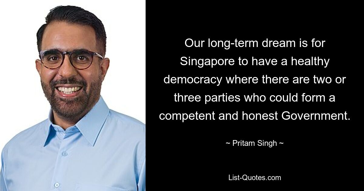 Our long-term dream is for Singapore to have a healthy democracy where there are two or three parties who could form a competent and honest Government. — © Pritam Singh